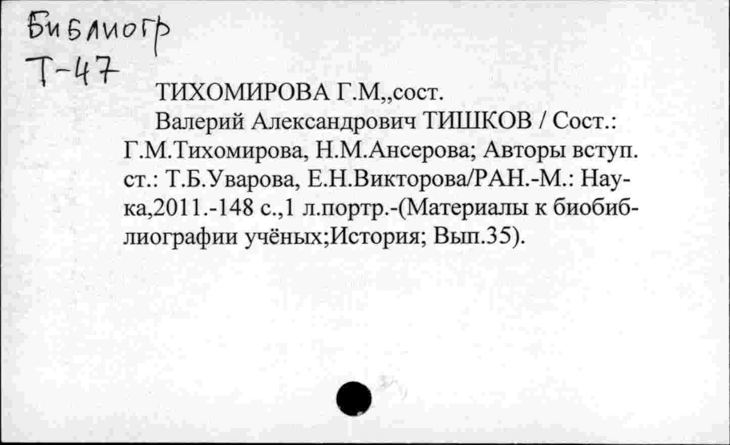 ﻿ТИХОМИРОВА Г.М„сост.
Валерий Александрович ТИШКОВ / Сост.: Г.М.Тихомирова, Н.М.Ансерова; Авторы вступ. ст.: Т.Б.Уварова, Е.Н.Викторова/РАН.-М.: Наука,2011.-148 с.,1 л.портр.-(Материалы к биобиблиографии учёных;История; Вып.35).